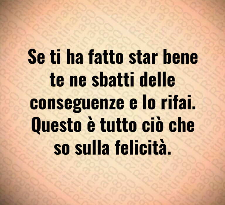 Se ti ha fatto star bene
te ne sbatti delle
conseguenze e lo rifai 
Questo è tutto ciò che
so sulla felicità