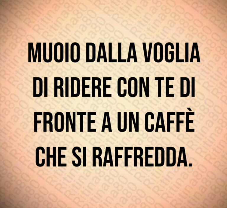 Muoio dalla voglia
di ridere con te di
fronte a un caffè
che si raffredda