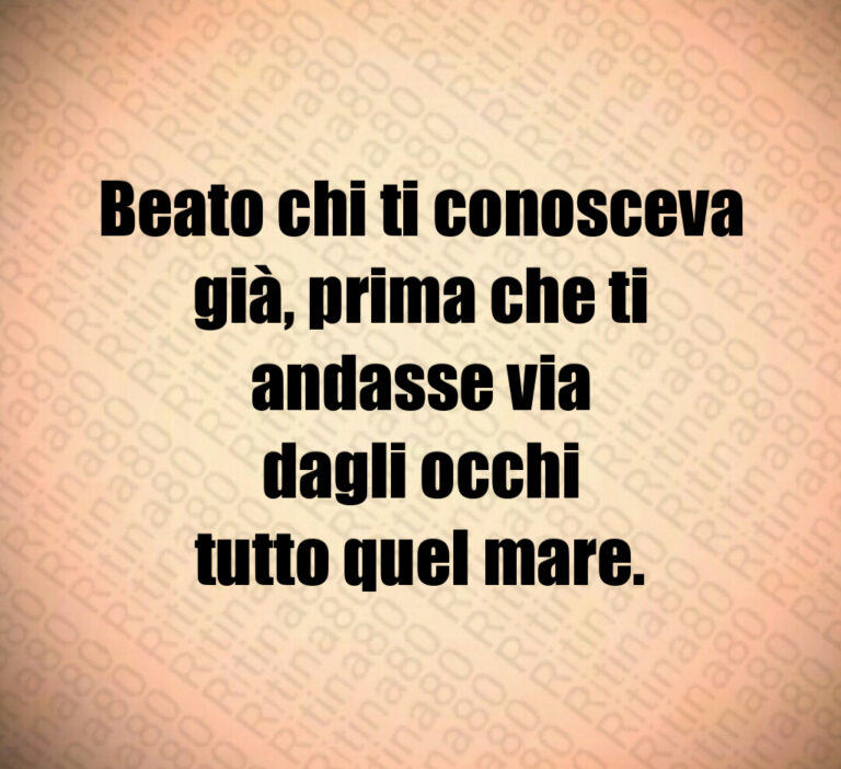 Beato chi ti conosceva
già  prima che ti
andasse via
dagli occhi
tutto quel mare