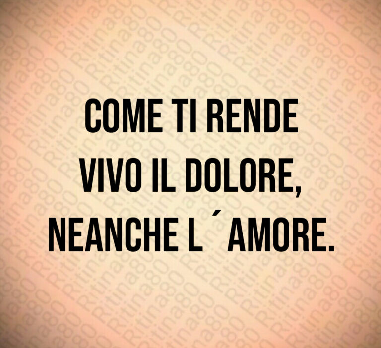 Come ti rende
vivo il dolore 
neanche l amore