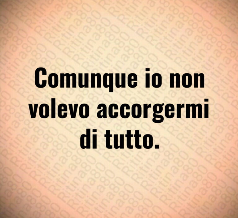 Comunque io non
volevo accorgermi
di tutto