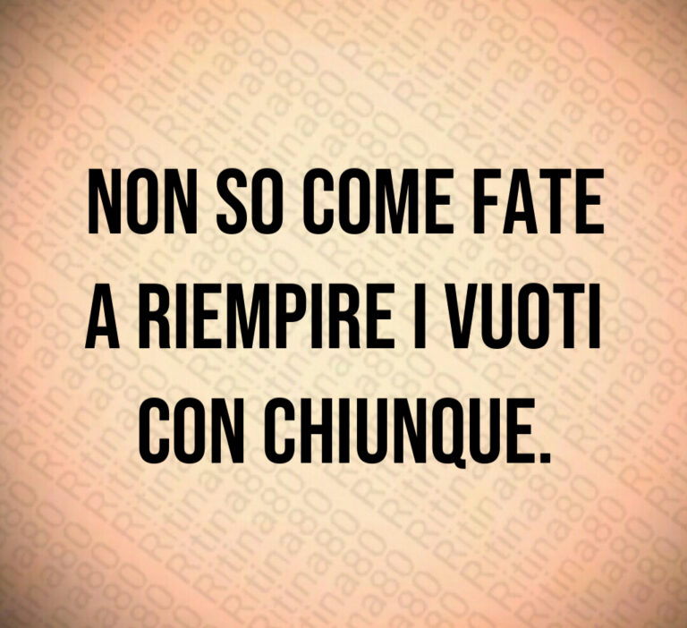 Non so come fate
a riempire i vuoti
con chiunque