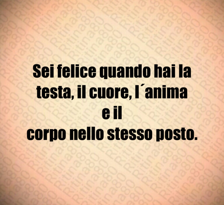 Sei felice quando hai la
testa  il cuore  l anima e il
corpo nello stesso posto