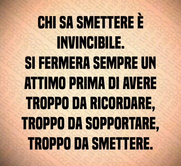 Chi sa smettere è
invincibile 
Si fermera sempre un
attimo prima di avere
troppo da ricordare 
troppo da sopportare 
troppo da smettere