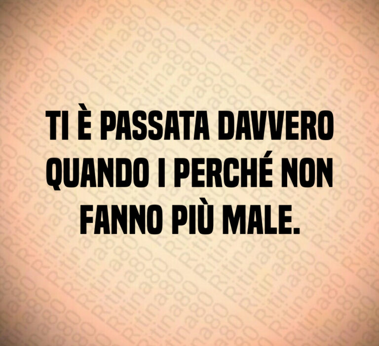 Ti è passata davvero
quando i perché non
fanno più male