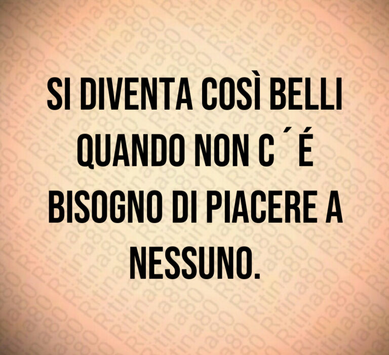 Si diventa così belli
quando non c é
bisogno di piacere a
nessuno