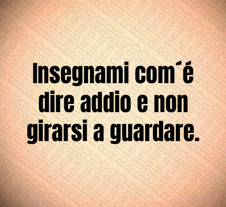 Insegnami com é
dire addio e non
girarsi a guardare