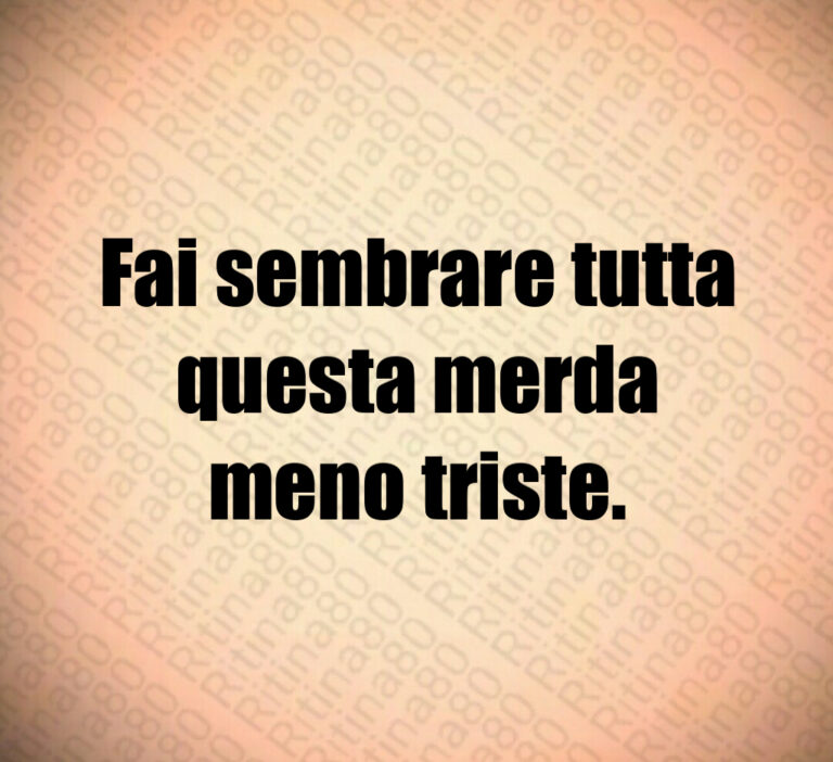 Fai sembrare tutta
questa merda
meno triste