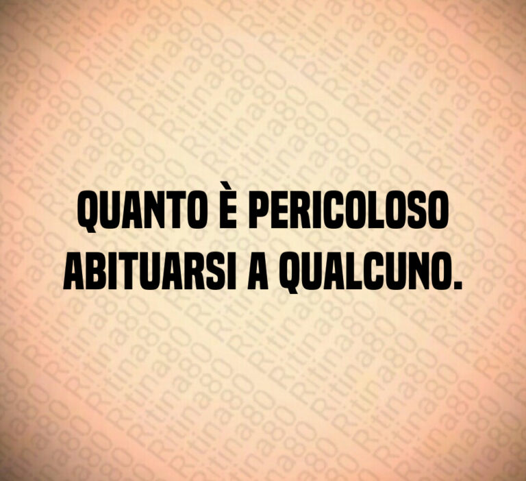 Quanto è pericoloso
abituarsi a qualcuno