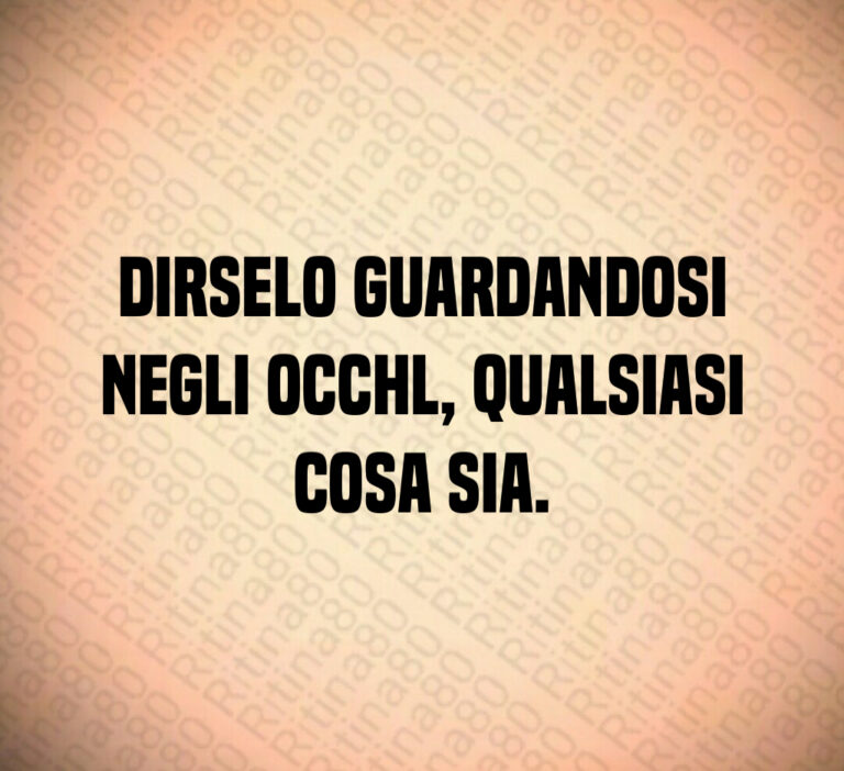 Dirselo guardandosi
negli occhl  qualsiasi
cosa sia