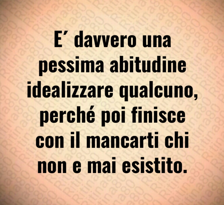 E  davvero una
pessima abitudine
idealizzare qualcuno 
perché poi finisce
con il mancarti chi
non e mai esistito