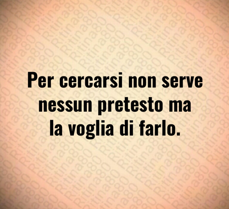Per cercarsi non serve
nessun pretesto ma
la voglia di farlo