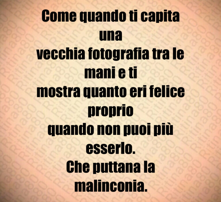 Come quando ti capita una
vecchia fotografia tra le mani e ti
mostra quanto eri felice proprio
quando non puoi più esserlo 
Che puttana la malinconia
