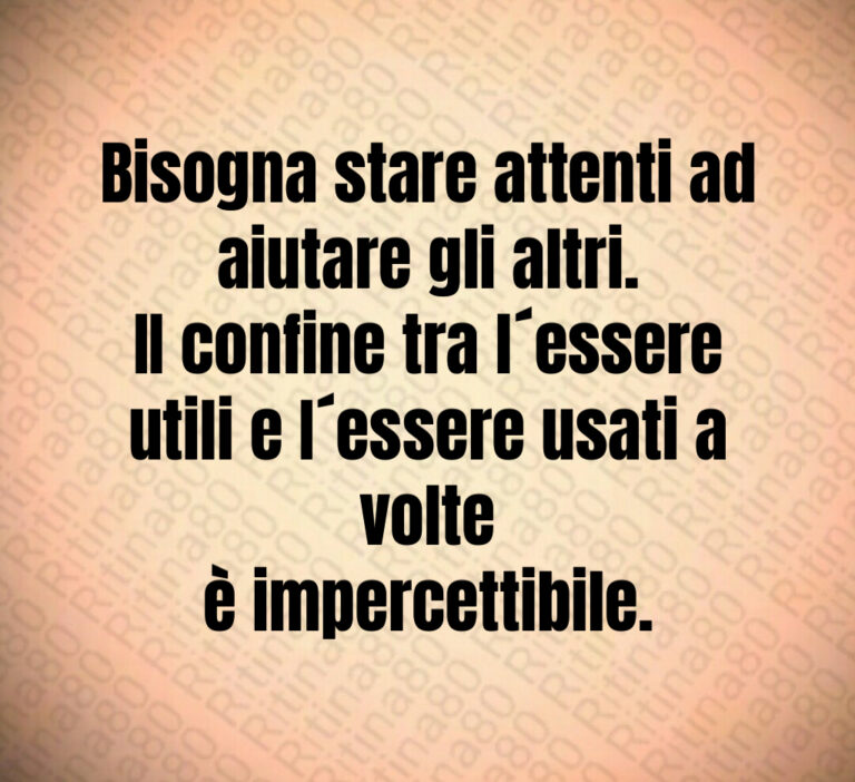 Bisogna stare attenti ad aiutare gli altri 
II confine tra l essere utili e I essere usati a volte
è impercettibile