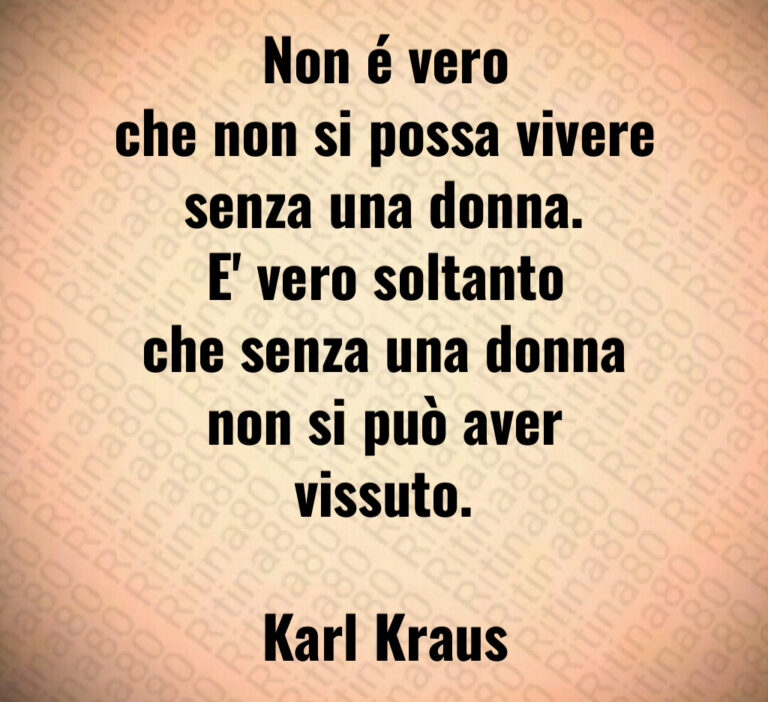 Non é vero
che non si possa vivere
senza una donna 
E  vero soltanto
che senza una donna
non si può aver vissuto 

Karl Kraus