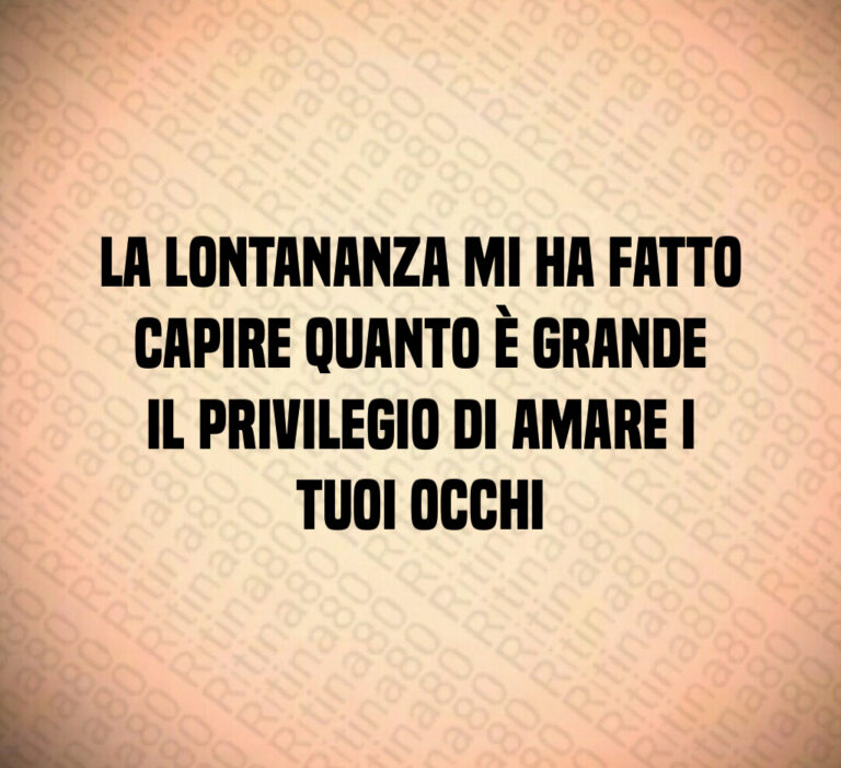 La lontananza mi ha fatto capire quanto è grande il privilegio di amare i tuoi occhi