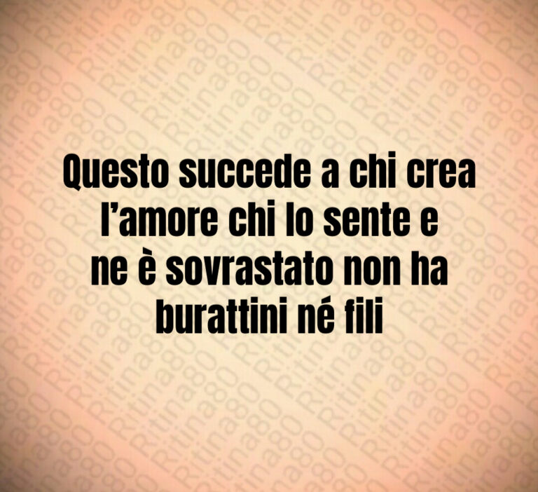 Questo succede a chi crea l amore chi lo sente e ne è sovrastato non ha burattini né fili