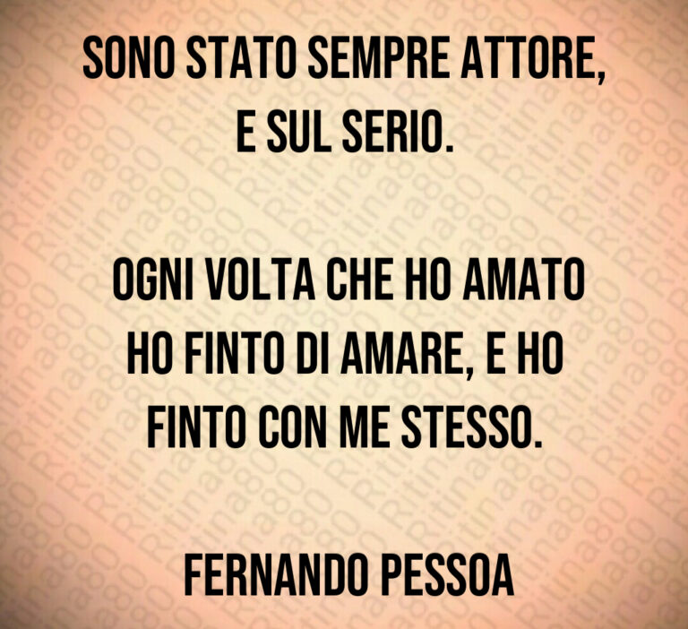 Sono stato sempre attore  e sul serio 

 Ogni volta che ho amato ho finto di amare  e ho finto con me stesso 

 Fernando Pessoa