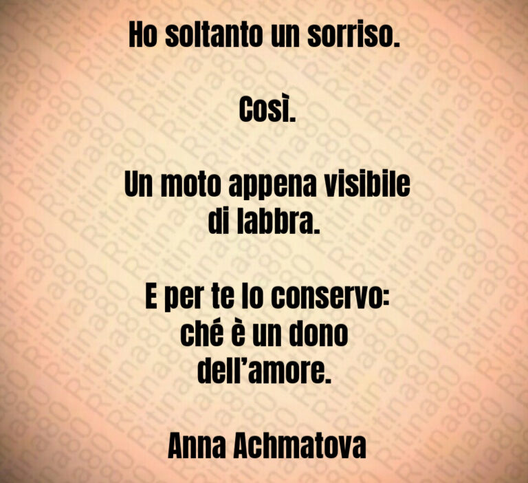 Ho soltanto un sorriso 

 Così 

 Un moto appena visibile di labbra 

 E per te lo conservo  ché è un dono dell amore 

 Anna Achmatova