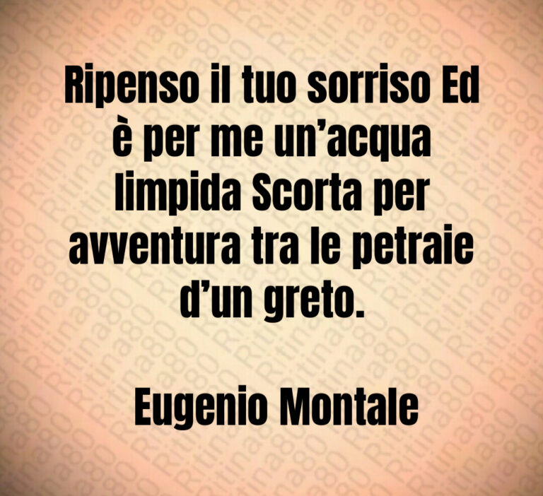 Ripenso il tuo sorriso Ed è per me un acqua limpida Scorta per avventura tra le petraie d un greto 

 Eugenio Montale