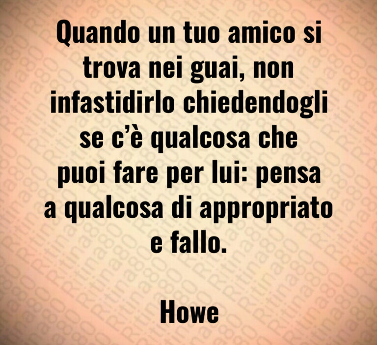 Quando un tuo amico si trova nei guai  non infastidirlo chiedendogli se c è qualcosa che puoi fare per lui  pensa a qualcosa di appropriato e fallo 

Howe