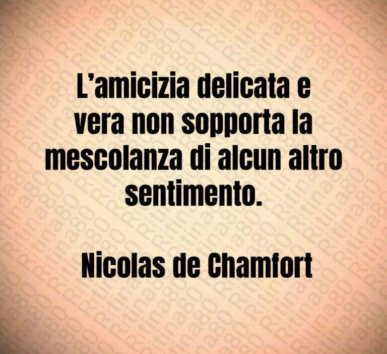 L amicizia delicata e vera non sopporta la mescolanza di alcun altro sentimento 

 Nicolas de Chamfort