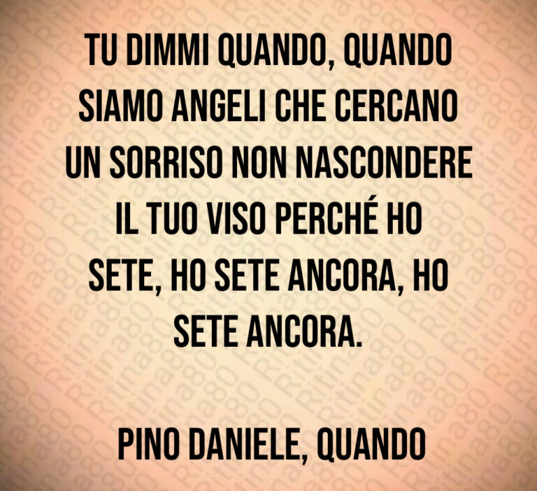 Tu dimmi quando  quando Siamo angeli che cercano un sorriso Non nascondere il tuo viso Perché ho sete  ho sete ancora  ho sete ancora 

 Pino Daniele  Quando