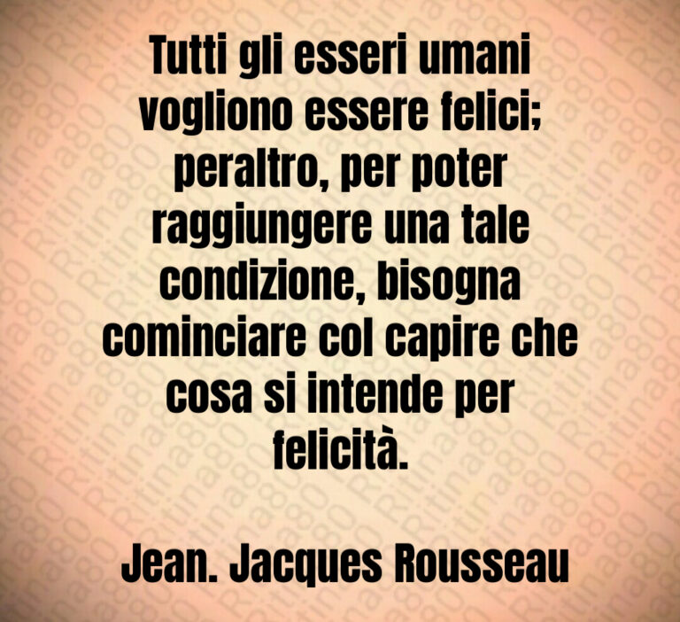 Tutti gli esseri umani vogliono essere felici  peraltro  per poter raggiungere una tale condizione  bisogna cominciare col capire che cosa si intende per felicità 

 Jean  Jacques Rousseau