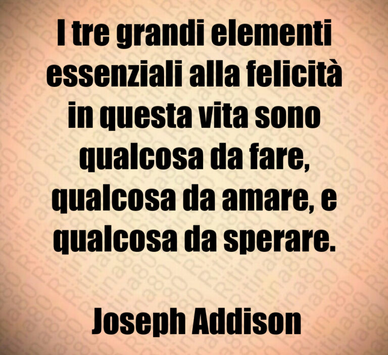 I tre grandi elementi essenziali alla felicità in questa vita sono qualcosa da fare  qualcosa da amare  e qualcosa da sperare 

 Joseph Addison