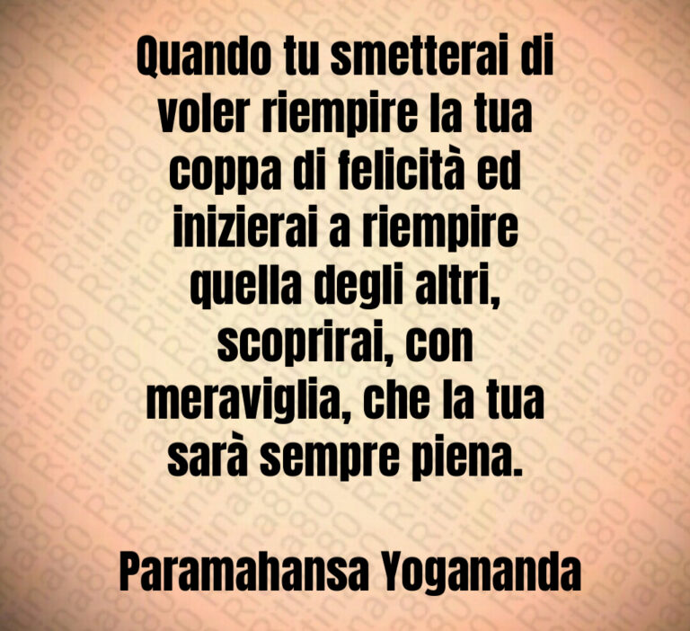 Quando tu smetterai di voler riempire la tua coppa di felicità ed inizierai a riempire quella degli altri  scoprirai  con meraviglia  che la tua sarà sempre piena 

 Paramahansa Yogananda