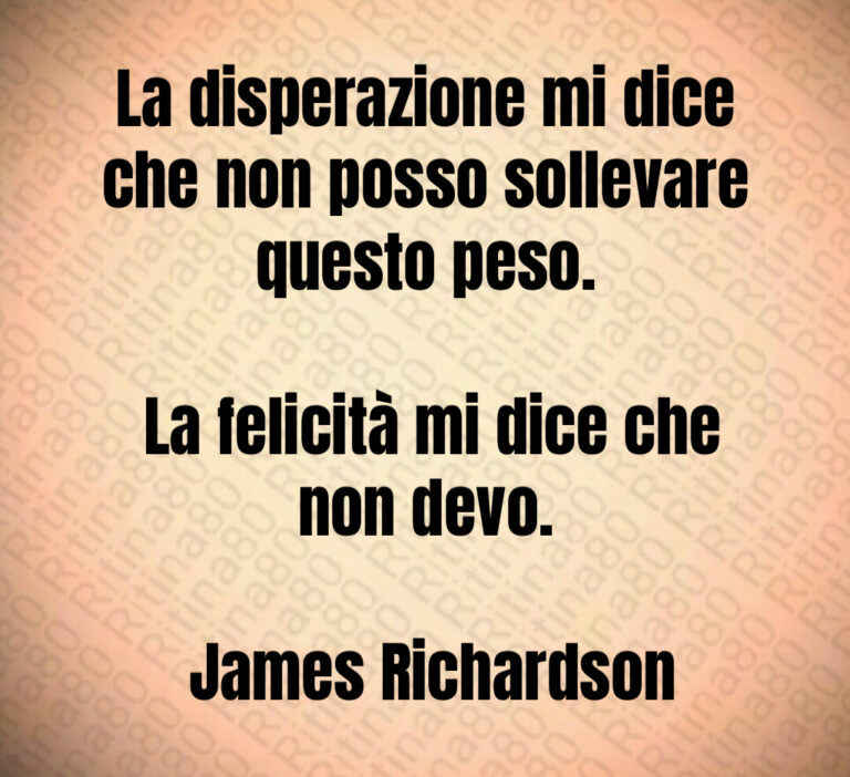 La disperazione mi dice che non posso sollevare questo peso 

 La felicità mi dice che non devo 

 James Richardson
