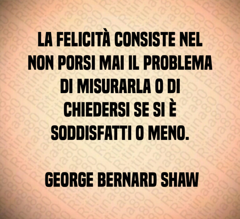 La felicità consiste nel non porsi mai il problema di misurarla o di chiedersi se si è soddisfatti o meno 

 George Bernard Shaw