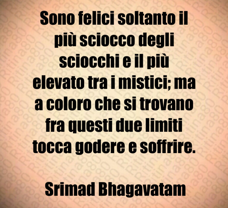 Sono felici soltanto il più sciocco degli sciocchi e il più elevato tra i mistici  ma a coloro che si trovano fra questi due limiti tocca godere e soffrire 

 Srimad Bhagavatam