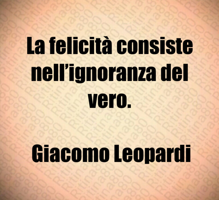 La felicità consiste nell ignoranza del vero 

 Giacomo Leopardi