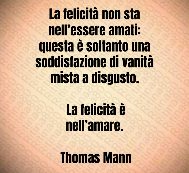 La felicità non sta nell essere amati  questa è soltanto una soddisfazione di vanità mista a disgusto 

 La felicità è nell amare 

 Thomas Mann