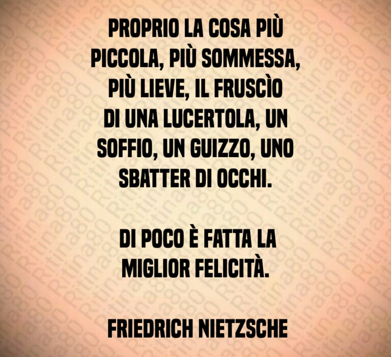 Proprio la cosa più piccola  più sommessa  più lieve  il fruscìo di una lucertola  un soffio  un guizzo  uno sbatter di occhi 

 Di poco è fatta la miglior felicità 

 Friedrich Nietzsche