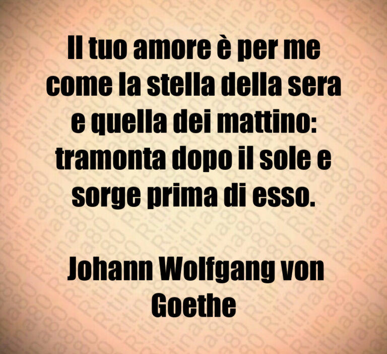 Il tuo amore è per me come la stella della sera e quella dei mattino  tramonta dopo il sole e sorge prima di esso 

 Johann Wolfgang von Goethe
