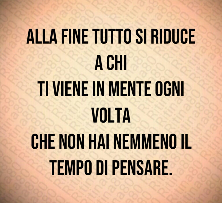 Alla fine tutto si riduce a chi
ti viene in mente ogni volta
che non hai nemmeno il
tempo di pensare