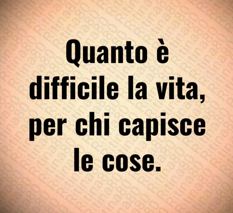 Quanto è
difficile la vita 
per chi capisce
le cose
