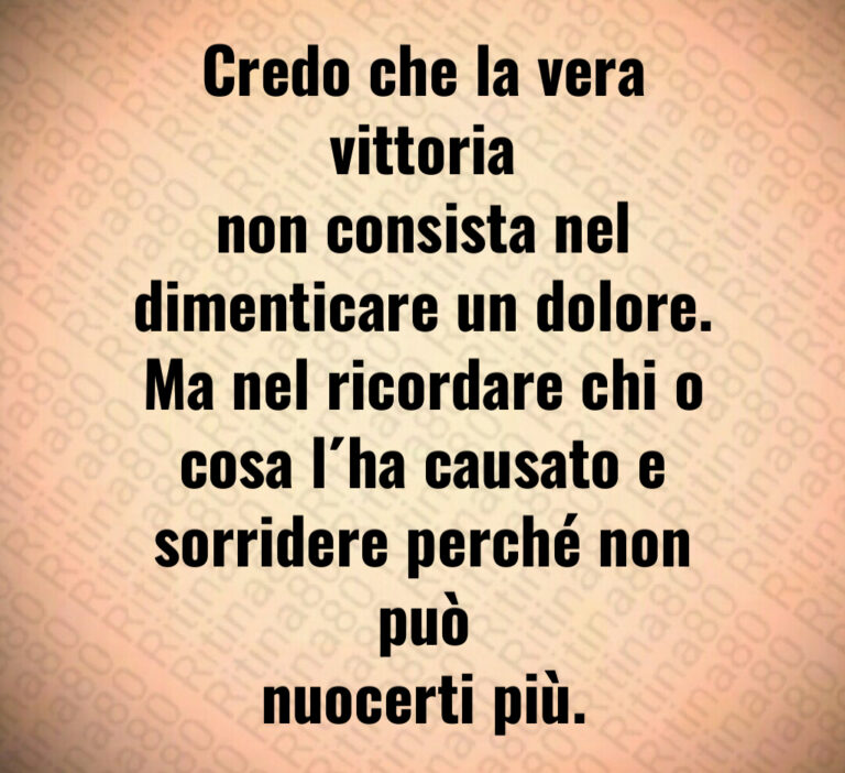 Credo che la vera vittoria
non consista nel
dimenticare un dolore 
Ma nel ricordare chi o
cosa l ha causato e
sorridere perché non può
nuocerti più