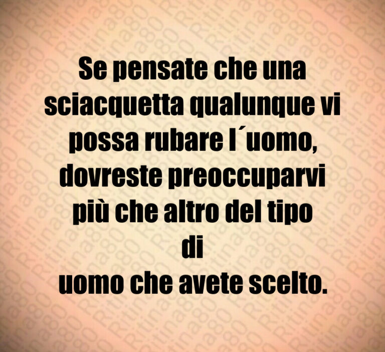 Se pensate che una
sciacquetta qualunque vi
possa rubare l uomo 
dovreste preoccuparvi
più che altro del tipo di
uomo che avete scelto