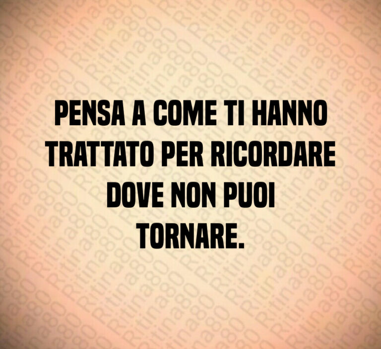 Pensa a come ti hanno
trattato per ricordare
dove non puoi
tornare