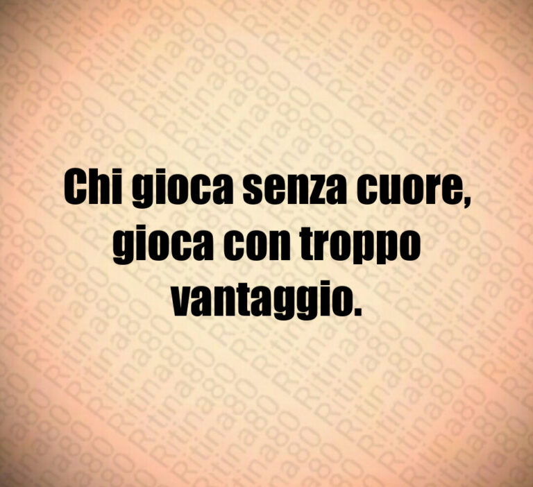 Chi gioca senza cuore 
gioca con troppo
vantaggio