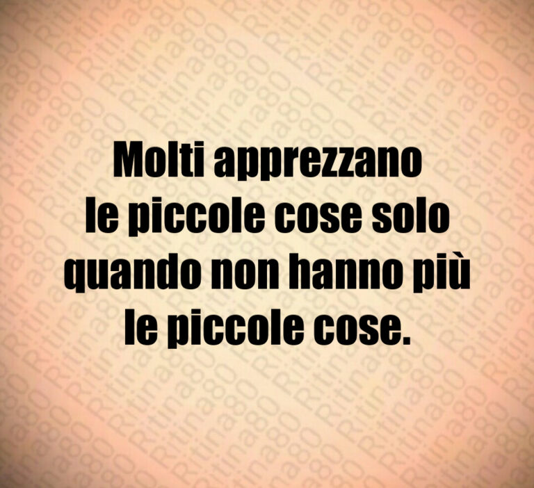 Molti apprezzano
le piccole cose solo
quando non hanno più
le piccole cose