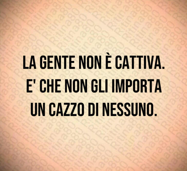 La gente non è cattiva 
E  che non gli importa
un cazzo di nessuno